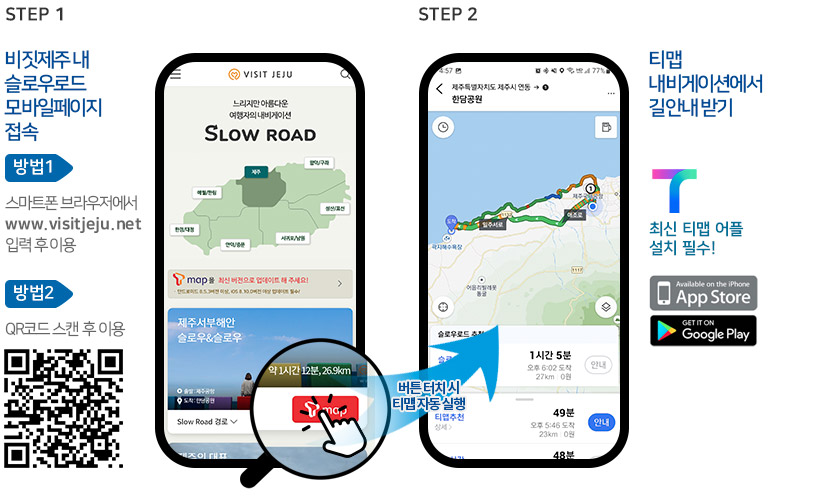 STEP1 비짓제주 내 슬로우로드 모바일페이지 접속. 방법1 스마트폰 브라우저에서 www.visitjeju.net 입력 후 이용. 방법2 QR코드 스캔 후 이용. STEP2 티맵 내비게이션에서 길안내 받기. 최신 티맵 어플 설치 필수! 앱스토어 또는 구글플레이에서 다운로드 가능. 비짓제주 모바일 웹페이지에서 티맵 버튼 터치 시 티맵 자동 실행