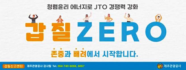 청렴윤리 에너지로 JTO 경쟁력 강화
갑질 ZERO
존중과 배려에서 시작합니다.
갑질신고센터 제주관광공사 감사팀 Tel.064-740-6066, 6067
제주관광공사